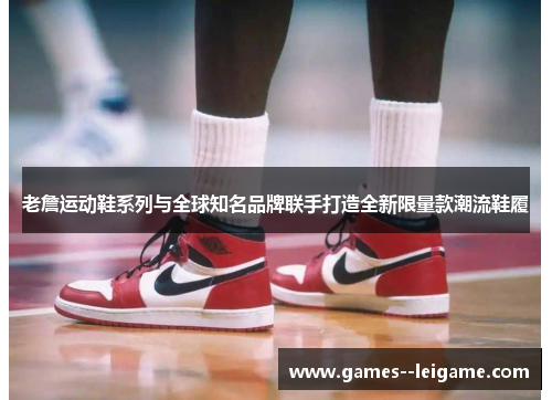 老詹运动鞋系列与全球知名品牌联手打造全新限量款潮流鞋履