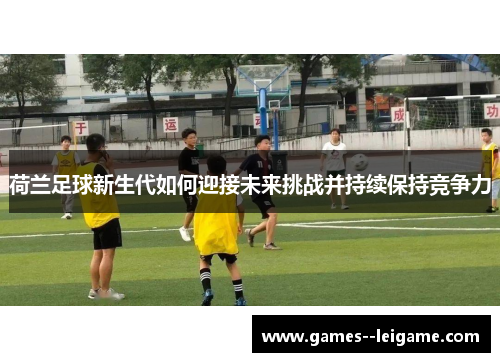 荷兰足球新生代如何迎接未来挑战并持续保持竞争力