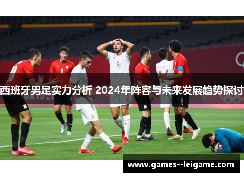 西班牙男足实力分析 2024年阵容与未来发展趋势探讨