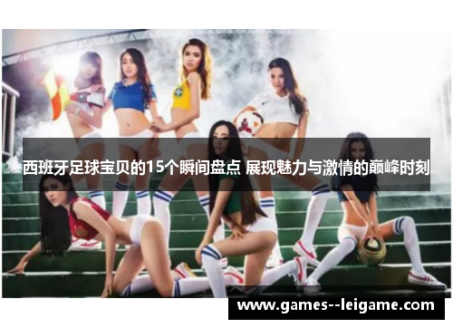 西班牙足球宝贝的15个瞬间盘点 展现魅力与激情的巅峰时刻