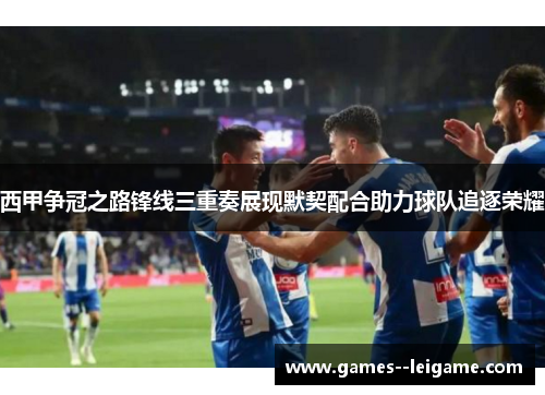 西甲争冠之路锋线三重奏展现默契配合助力球队追逐荣耀