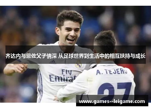 齐达内与恩佐父子情深 从足球世界到生活中的相互扶持与成长