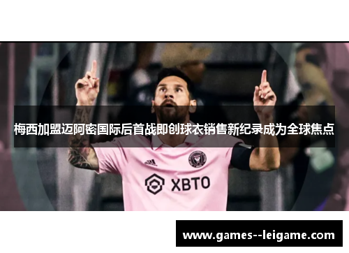 梅西加盟迈阿密国际后首战即创球衣销售新纪录成为全球焦点