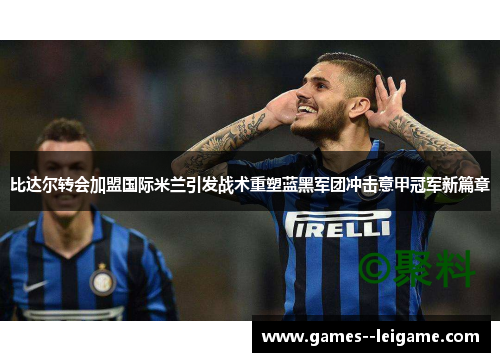 比达尔转会加盟国际米兰引发战术重塑蓝黑军团冲击意甲冠军新篇章