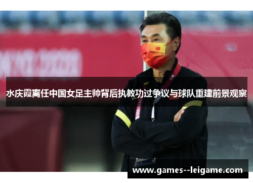 水庆霞离任中国女足主帅背后执教功过争议与球队重建前景观察
